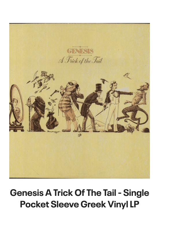 List of products:  Genesis Abacab - G/Y/B/R Sleeve - Vintage Newspaper Clippings UK Vinyl LP Genesis A Trick Of The Tail - Single Pocket Sleeve Greek Vinyl LP Genesis Man On The Corner UK 7 vinyl Genesis Selling England By The Pound - 1st + Insert - VG Sleeve UK Vinyl LP Genesis Invisible Touch Japanese Vinyl LP Genesis In The Beginning - Shrink US Vinyl LP Genesis In Concert 1982 UK Tour programme Genesis The Evolution Of A Rock Band - Softback UK Book Genesis Thats All - Wide Centre UK 7 vinyl Genesis Selling England By The Pound - EMI 100 - 180gm - EX UK Vinyl LP Genesis I Know What I Like (In Your Wardrobe) UK 7 vinyl Genesis Twilight Alehouse UK 7 vinyl Genesis We Cant Dance - EX UK 2-LP vinyl set Genesis Rock Theatre German Vinyl LP Genesis Malentendido Spanish 7 vinyl Genesis Three Sides Live - EX UK 2-LP vinyl set Genesis Foxtrot - 5th - Gold Embossed Sleeve UK Vinyl LP Genesis From One Fan To Another UK Book Genesis Genesis: Peter Gabriel, Phil Collins  Beyond UK Book Genesis Opening The Musical Box - A Genesis Chronicle UK Book Genesis Genesis UK Book Genesis We Cant Dance UK Promo Press pack Genesis In Concert 1982 UK Tour programme Genesis Summertime Open Air Festival German Tour programme Genesis We Cant Dance UK Tour programme Genesis We Cant Dance UK Tour programme Genesis The Genesis Songbook UK DVD Genesis Wind  Wuthering Crew Body Warmer UK Clothing Genesis Your Own Special Way - Jukebox UK 7 vinyl Genesis No Reply At All US 7 vinyl