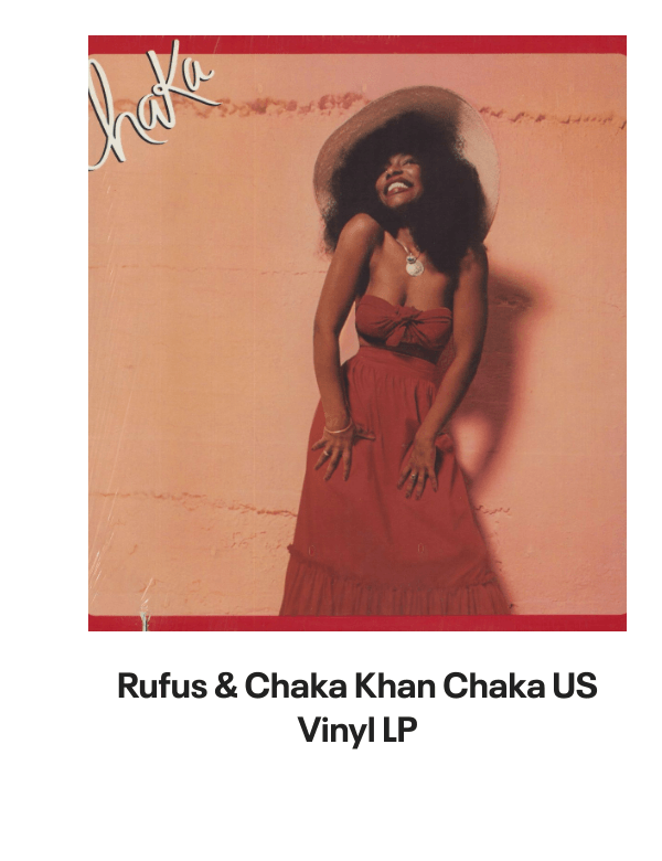 List of products:  Rufus  Chaka Khan This Is My Night UK 7 vinyl Rufus  Chaka Khan Tight Fit Japanese Promo 7 vinyl Rufus  Chaka Khan Im Every Woman - Remix UK 12 vinyl Rufus  Chaka Khan Dont Look At Me That Way UK 12 vinyl Rufus  Chaka Khan Love You All My Lifetime German CD single Rufus  Chaka Khan Im Every Woman - Solid UK 7 vinyl Rufus  Chaka Khan Facts Of Love Japanese Promo 3 CD single Rufus  Chaka Khan One Million Kisses UK 12 vinyl Rufus  Chaka Khan Chaka US Vinyl LP Rufus  Chaka Khan This Is My Night UK 7 vinyl Rufus  Chaka Khan Its My Party - Promo US Promo CD single Rufus  Chaka Khan Its My Party UK 7 vinyl Rufus  Chaka Khan Im Every Woman UK 7 vinyl Rufus  Chaka Khan Eye To Eye UK 7 vinyl Rufus  Chaka Khan Once You Get Started UK 7 vinyl Rufus  Chaka Khan Destiny US Vinyl LP Rufus  Chaka Khan Never Miss The Water Australian CD single Rufus  Chaka Khan Please Pardon Me (You Remind Me Of A Friend) UK Promo 7 vinyl Rufus  Chaka Khan Sharing The Love Japanese Promo 7 vinyl Rufus  Chaka Khan Love Of A Lifetime UK 7 vinyl Rufus  Chaka Khan One Million Kisses UK 7 vinyl Rufus  Chaka Khan Destiny German Vinyl LP Rufus  Chaka Khan Blue Love - Blue Vinyl UK 7 vinyl Anita Ward Ring My Bell UK 12 vinyl Anita Ward Ring My Bell US Promo CD single Anita Ward Ring My Bell US 7 vinyl Shalamar Dancing In The Sheets - gold stamp UK 12 vinyl Shalamar The Look German Vinyl LP Shalamar The Second Time Around UK 12 vinyl Shalamar Disappearing Act UK 12 vinyl