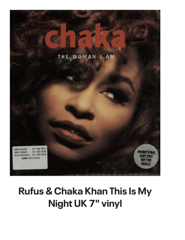 List of products:  Rufus  Chaka Khan This Is My Night UK 7 vinyl Rufus  Chaka Khan Tight Fit Japanese Promo 7 vinyl Rufus  Chaka Khan Im Every Woman - Remix UK 12 vinyl Rufus  Chaka Khan Dont Look At Me That Way UK 12 vinyl Rufus  Chaka Khan Love You All My Lifetime German CD single Rufus  Chaka Khan Im Every Woman - Solid UK 7 vinyl Rufus  Chaka Khan Facts Of Love Japanese Promo 3 CD single Rufus  Chaka Khan One Million Kisses UK 12 vinyl Rufus  Chaka Khan Chaka US Vinyl LP Rufus  Chaka Khan This Is My Night UK 7 vinyl Rufus  Chaka Khan Its My Party - Promo US Promo CD single Rufus  Chaka Khan Its My Party UK 7 vinyl Rufus  Chaka Khan Im Every Woman UK 7 vinyl Rufus  Chaka Khan Eye To Eye UK 7 vinyl Rufus  Chaka Khan Once You Get Started UK 7 vinyl Rufus  Chaka Khan Destiny US Vinyl LP Rufus  Chaka Khan Never Miss The Water Australian CD single Rufus  Chaka Khan Please Pardon Me (You Remind Me Of A Friend) UK Promo 7 vinyl Rufus  Chaka Khan Sharing The Love Japanese Promo 7 vinyl Rufus  Chaka Khan Love Of A Lifetime UK 7 vinyl Rufus  Chaka Khan One Million Kisses UK 7 vinyl Rufus  Chaka Khan Destiny German Vinyl LP Rufus  Chaka Khan Blue Love - Blue Vinyl UK 7 vinyl Anita Ward Ring My Bell UK 12 vinyl Anita Ward Ring My Bell US Promo CD single Anita Ward Ring My Bell US 7 vinyl Shalamar Dancing In The Sheets - gold stamp UK 12 vinyl Shalamar The Look German Vinyl LP Shalamar The Second Time Around UK 12 vinyl Shalamar Disappearing Act UK 12 vinyl