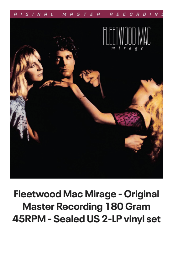 List of products:  Fleetwood Mac Original Album Series UK 5-CD set Fleetwood Mac Say You Will - LITHOGRAPH US Promo Memorabilia Fleetwood Mac Tango In The Night - Shrink UK Laserdisc Fleetwood Mac Mirage - Original Master Recording 180 Gram 45RPM - Sealed US 2-LP vinyl set Fleetwood Mac Kiln House US Vinyl LP Fleetwood Mac In Concert UK Tour programme Fleetwood Mac Dragonfly UK 7 vinyl Fleetwood Mac Say You Will Album Sampler UK Promo CD single Fleetwood Mac Hold Me - White Label + Insert Japanese Promo 7 vinyl Fleetwood Mac Rhiannon - Solid UK 7 vinyl Fleetwood Mac World Tour 1990 - Behind The Mask UK Tour programme Fleetwood Mac Mr. Wonderful - 1st UK Vinyl LP Fleetwood Mac In The Back Of My Mind UK 7 vinyl Fleetwood Mac Tusk + title sleeve US Promo 12 vinyl Fleetwood Mac Get Tusked: The Inside Story Of Fleetwood Macs Most Anticipated Album UK Book Fleetwood Mac Tango In The Night - Single Song Stickered UK Vinyl LP Fleetwood Mac Man Of The World - 1st UK 7 vinyl Fleetwood Mac Man Of The World - 4pr UK 7 vinyl Fleetwood Mac Did You Ever Love Me - Solid UK 7 vinyl Fleetwood Mac Before The Beginning Vol 2: Live  Demo Sessions 1970 - 180gm UK 3-LP vinyl set Fleetwood Mac Madison Blues - Live  Studio Recordings UK 3-CD set Fleetwood Mac The Green Manalishi - VG UK 7 vinyl Fleetwood Mac The Pious Bird Of Good Omen - 1st - EX UK Vinyl LP Fleetwood Mac Over My Head UK 7 vinyl Fleetwood Mac Man Of The World UK 7 vinyl Fleetwood Mac Kiln House + Insert - VG - overprint label UK Vinyl LP Fleetwood Mac Oh Diane - Stickered UK 7 picture disc Fleetwood Mac In The Back Of My Mind UK 12 vinyl Fleetwood Mac Tango In The Night + DVD + LP - Sealed UK Cd album box set Fleetwood Mac Tusk - Deluxe Box - Sealed US Vinyl box set